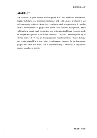 E-RICKSHAW
1 MGM’s JNEC
ABSTRACT
E-Rickshaws - a green solution with no petrol, CNG and mobile-oil requirements.
Electric rickshaws need minimum maintenance and could serve as a solution to last
mile commuting problems. Apart from contributing to clean environment; it can also
lead to empowerment of people from lower socio-economic backgrounds. These
vehicles have gained much popularity owing to the comfortable and economic mode
of transport they provide to the fellow commuters. They are 3 wheelers pulled by an
electric motor. Till yet only few foreign countries manufacture these vehicles. Battery-
run rickshaws could be a low emitter complementary transport for the low-income
people, who suffer most from a lack of transport facility, if introduced in a systematic
manner according to experts.
 