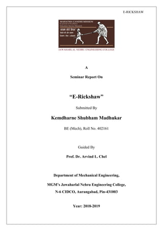 E-RICKSHAW
A
Seminar Report On
“E-Rickshaw”
Submitted By
Kemdharne Shubham Madhukar
BE (Mech), Roll No. 402161
Guided By
Prof. Dr. Arvind L. Chel
Department of Mechanical Engineering,
MGM’s Jawaharlal Nehru Engineering College,
N-6 CIDCO, Aurangabad, Pin-431003
Year: 2018-2019
 