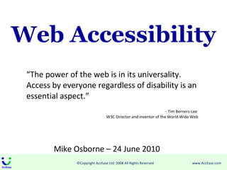 Web Accessibility “ The power of the web is in its universality. Access by everyone regardless of disability is an essential aspect.” - Tim Berners-Lee  W3C Director and inventor of the World Wide Web Mike Osborne – 24 June 2010 