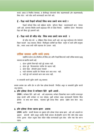 10
कितो. एकदा हे ननधावरित क
े ल्यावि, ते बॅटिीमधून मोटिमध्ये पॉवि वाढवण्यासाठी (वेर् वाढवण्यासाठी)
नक
ां वा मोटि मध्ये पॉवि कमी किण्यासाठी काम क
े ले जाते.
ई - रिक्षा मध्ये रिव्हसय फॉिवड्य क्ट्िच कशा प्रकािे काम किते ?
रिव्हसव र्ॉिवड्व क्ट्िच मध्ये व्हेईकल क
ां टिोल युननटला नसग्नल पाठवण्यासाठी बटन देण्यात
आली आहे . बटणच्या क्ट्ितीत प्रमाणे क
ां िोलिला योग्य तो सांदेर् नमळतो. एक्सीले टि थ्रोटल नर्िवल्यात
रिक्षा मार्े नक
ां वा पुढे ढकलली जाते.
ई - रिक्षा मध्ये थ्री स्पीड् मोड् क्ट्िच कशा प्रकािे काम किते ?
थ्री स्पीड् मोड् मधे ३- पोनिर्न क्ट्िच देण्यात आली आहे. ज्या मधून क
ं टरोलरला तीन वेर्वेर्ळे
नसग्नल पाठवले जाऊ र्कतात. क्ट्िच्या क्ट्ितीनुसाि त्यापैकी एक नसग्नल क
ां टिोल ला जातो आनण त्यानुसाि
तीव्र , मध्यम अथवा कमी र्तीने वाहनाचा वेर् ठिवला जातो.
ताांतिक समस्या आतण त्याांचे उपाय:
एक्सीले टि‍थ्रोटल, हाय‍/नमड्ीयम‍/लो‍क्ट्िच‍,फ्र
ां ट‍आनण रिव्हसव‍क्ट्िच‍मध्ये काही ताांनिक‍समस्या‍उद्भवू‍
र्कतात‍त्या‍खालील‍प्रमाणे‍आहे.
1. थ्रोटल पूणवपणे नर्रूनही र्ाड्ी पुढे सिकत नाही.
2. थ्रोटल पुढे नर्िवल्यानांति र्ाड्ीचा वेर् बदलत नाही.
3. थ्रोटल निस्ट होण्याची क्षमता र्मावतो .
4. र्ाड्ी चालवण्या साठीचे वेर् ननयांिक बटन काम कित नाही.
5. र्ाड्ी पुढे मार्े किण्याचे बटण काम कित नाही.
या समस्याांची कािणे पुढील प्रमाणे असू र्कतात:
समस्या क्रमाांक एक आनण दोन या हॉल र्
े क इर्
े र‍सेन्सिर्ी ननर्नड्त असून या समस्याांची पुढील कािणे
असू र्कतात.
A. हॉल इफ
े र सेन्सि चे कनेक्शन तिले झाले असावे .
उपाय : कनेक्शन नढले िाले आहे असे आढळल्यास, कनेरि नड्सकनेर करून त्यातील कचिा/धूळ
िच्छ किावी आनण कनेरि ला पित जोड्ावा. तुम्ही कनेरि िच्छ किण्यासाठी नमथेनॉल नक
ां वा
ईथेनोल चा वापि करू र्कता, नसल्यास सूती कापड् नक
ां वा ब्रर्चा देखील वापि क
े ला जाऊ
र्कतो.
B. हॉल इफ
े र सेन्सि खिाब झाला असावा.
उपाय: खालील चाचणी क
े ल्यास जि तुम्हाला हॉल इर्
े र सेन्सि खिाब िाला आहे असे आढळले .ति
तुम्हाला थ्रोटलची बॉड्ी उघड्
ू न त्यातील नतन्ही वायिला ड्ी-सोल्डरिांर् करून नतथे नवीन सेंसि बसवा
लार्ेल. तुमच्या मॉड्ल अनुसाि सेंसि मॉड्ेल मानहत किण्यासाठी जुन्या सेंसि विील नांबि चेक करून
पहावा.
 