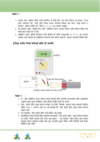 13
पद्धत २ :
1. त्यानांति त्याच व्होल्टेज सेनटांर् विती मल्टीमीटि चे दोन्ही प्रोब टेस्ट लीड् कनेरि च्या काळ्या िांर्ाचा
वायि असणार्या पोटव विती आनण ननळ्या िांर्ाच्या वायिच्या( नसग्नल) पोटव विती लावून थ्रोटला न
नर्िवता व्होल्टेज िीनड्ांर् घ्या िीनड्ांर् ०.८ v -१ v च्या दिम्यान दाखवेल.
2. सेट व्होल्टेज तर्ास क्ट्ितीत ठे वा आनण एक्सीले टि थ्रोटल आिामात नर्िवा आनण व्होल्टेज िीनड्ांर् मध्ये
काही बदल घड्तो का तो बघा.
3. एक्सीले टि थ्रोटल पूणवपणे नर्िवल्या विती व्होल्टेज ची िीनड्ांर् साधािणपणे ३.८ ते ५ v च्या दिम्यान
दाखवेल असे नसल्यास ही एक्सीलिेटि थ्रोटलच्या हॉल इर्
े र सेन्सिची समस्या असल्याचे ननक्ट्श्चत होते.
ई-रिक्षा मधील रिवसय फॉिवड्य िीच ची चाचणी:
पद्धत १ :
1. ई - रिक्षा एक्सीले टि थ्रोटल सोबतच रिवसव र्ॉिवड्व क्ट्िच तपासणी किण्यासाठी विील दाखवले ल्या
आक
ृ ती प्रमाण तुमचे मल्टीमीटि आधी व्होल्टेज रिड्ीांर् विती सेट किावे.
2. पॉवि क
ां टिोल युननट कड्
ू न येणार्या कनेरि च्या दोन्ही नपवळ्या वायिला लावून त्यामधली व्होल्टेज
िीनड्ांर् ११-१२ v दिम्यान असेल ति असे समजावे की पॉवि क
ां टिोल युननट कड्
ू न येणार्या सप्लाय
बिोबि आहे.
3. तसे नसल्यास पॉवि क
ां टिोल युननट मध्ये प्रॉब्ले म असू र्कतो.
4. याव्यनतरिक्त रिवसव र्ॉिवड्व क्ट्िच तपासणी किण्यासाठी पॉवि क
ां टिोल युननट कड्
ू न येणार्या कनेरि
च्या दोन्ही नपवळे वायिला र्ॉटव करून बघू र्कता. असां क
े ल्यास क्ट्िच मधील पावि सप्लाय
बायपास होऊन क
ां टिोलला रिव्हसव मोड् सुरू किायची सूचना नमळे ल आनण ड्ॅर्बोड्व विती रिव्हि
इांनड्क
े टि सुरू होईल.
 