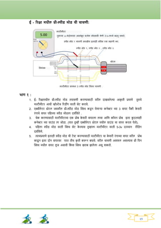 15
ई - रिक्षा मधील थ्री-स्पीड् मोड् ची चाचणी:
भाि १ :
1. ई- रिक्षामधील थ्री-स्पीड् मोड् तपासणी किण्यासाठी विील दाखवले ल्या आक
ृ ती प्रमाणे तुमचे
मल्टीमीटि आधी व्होल्टेज रिड्ीांर् विती सेट किावे.
2. एक्सीले टि थ्रोटल जवळील थ्री-स्पीड् मोड् क्ट्िच कड्
ू न येणार्या कनेरि च्या 3 वायि पैकी क
े र्िी
िांर्ाचे वायि पनहल्या स्पीड् मोड्ला दर्वनवते .
3. चेक किण्यासाठी मल्टीमीटिचा एक प्रोब क
े र्िी वायिला लावा आनण कॉमन प्रोब इति क
ु ठल्याही
कनेरि च्या ग्राउांड् ला जोड्ा. (यात तुम्ही एक्सीले टि थ्रोटल मधील ग्राउांड् चा वापि किता येतो).
4. पनहला स्पीड् मोड् विती क्ट्िच सेट क
े ल्यास तुम्हाला मल्टीमीटि विती 5-3v दिम्यान िीनड्ांर्
दर्वनवणे.
5. त्याचप्रमाणे इतिही स्पीड् मोड् ची टेस्ट किण्यासाठी मल्टीमीटि चा क
े र्िी िांर्ाच्या वायि विील प्रोब
काढू न इति दोन वायिवि पित तीच क
ृ ती करून बघावे. विील चाचणी असर्ल असल्यास थ्री नपन
क्ट्िच मधील वायि लू ज असावी नक
ां वा क्ट्िच खिाब िाले ला असू र्कतो.
 