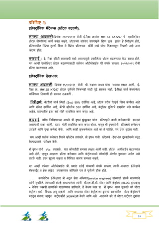 16
परितशष्ट १:
इले ररॉतनक मेंटेनन्स (थ्रॉटल बदलणे):
समस्या आिळली:नदनाांक २९/०९/२०२१ िोजी ई-रिक्षा क्रमाांक MH 12 SK7297 चे एक्सीलिेटि
थ्रोटल योग्यरित्या कायव कित नव्हते. थ्रॉटलच्या वािांवाि वापिामुळे क्ट्रांर् लू ज िाला हे ननिीक्षण होते,
थ्रॉटलमधील क्ट्रांग्स तुटली नक
ां वा ते क्ट्रांग्स थ्रॉटलच्या बॉड्ी मध्ये योग्य नठकाणाहून ननघाली आहे असा
अांदाज होता.
कािवाई : ई- रिक्षा वॉिांटी कालावधी मध्ये असल्यामुळे एक्सीले टि थ्रोटल बदलण्यात येऊ र्कत होते.
मर् आम्ही एक्सीले टि थ्रोटल बदलण्यासाठी वधवमान ऑटोमोबाईल र्ी सांपक
व साधला. ३०/०९/२०२१ िोजी
थ्रॉटल बदलण्यात आले .
इले ररॉतनक देखभाल:
समस्या आिळली: नदनाांक १९/१०/२०२१ िोजी श्री. लक्ष्मण जाधव याांना समस्या लक्षात आली. ई-
रिक्षा क्र. MH12S K7297 थ्रोटल पूणवपणे नर्रूनही र्ाड्ी पुढे सिकत नाही. ई-रिक्षा चाजव क
े ल्यानांति
चानजिंर्च्या नठकाणी ही समस्या उद्भवली .
तनिीक्षणे: बॅटिीची चाजव क्ट्िती (Soc) 99% दर्वनवत आहे, थ्रॉटल विील रिव्हसव क्ट्िच कायवित आहे
आनण सांक
े त दर्वनवत आहे, बॅटिी व्होल्टेज 53V दर्वनवत आहे, क
ां टिोलि युननटचे एक्िॉस्ट पांखे कायवित
आहेत. वाहनातील इति सवव र्ोष्टी व्यवक्ट्ित काम कित आहे.
कािवाई: विील ननिीक्षणाच्या आधािे श्री वृषभ झांजूिकि याांना थ्रॉटलद्वािे काही कनेक्शनची समस्या
असल्याची र्ांका आली. इति र्ोष्टी व्यवक्ट्ित काम कित होत्या, म्हणून श्री वृषभयाांनी थ्रॉटल्सचे कनेक्शन
उघड्ले आनण पुन्हा कनेर क
े ले . आनण काही लू जकनेक्शन आहे का ते पानहले . पण प्रश्न सुटला नाही.
मर् आम्ही प्रत्येक कनेरि नपनचे व्होल्टेज तपासले . श्री वृषभ याांनी थ्रॉटलचे देखभाल दुरुस्तीमध्ये नमूद
क
े ल्याप्रमाणे पिीक्षण क
े ले .
श्री वृषभ याांनी Vcc तपासले . यात कोणतीही समस्या लक्षात आली नाही. थ्रॉटल अलीकड्ेच बदलण्यात
आले होते. म्हणून आम्हाला थ्रॉटल कनेक्शन आनण क
ां टिोलिमध्ये कोणतेही अांतर्वत नुकसान असेल असे
वाटले नाही. प्रश्न सुटला नव्हता व ननक्ट्श्चत कािण समजत नव्हते.
मर् आम्ही वधवमान ऑटोमोबाईल श्री. प्रर्ाांत दिोई याांच्यार्ी सांपक
व साधला, त्याांनी आम्हाला ई-रिक्षाचे
बॅकलाईट व ब्रेक लाईट तपासण्यास साांनर्तले पण ते पूणवपणे ठीक होते.
कायनेनटक ई-रिक्षावि श्री अतुल सेवा अनभयांता(service engineer) याांच्यार्ी सांपक
व साधण्याचे
त्याांनी सुचनवले . त्याांच्यार्ी सांपक
व साधल्यानांति त्याांनी बी.एल.ड्ी.सी. मोटि आनण क
ां टिोलि (BLDC ड्ि ायव्हि)
+ चेनसस नांबिची छायानचिे पाठवण्यास साांनर्तले . ते क
े ल्या नांति र् श्री वृषभ याना सुचवले की मोटि
क
ां टिोलि मध्ये नबघाड् असू र्कतो आनण सध्याच्या मोटि क
ां टिोलिला दुसर्‍
या वाहनातील मोटि क
ां टिोलिने
बदलू न बघावा. म्हणून क
ां टिोलसवची अदलाबदली क
े ली आनण असे आढळले की तो मोटि क
ां टिोलि दुसर्या
 