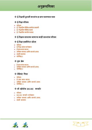 1
❖ ई-रिक्षाची दुरुस्ती करताांना हा क्रम पाळण्यात यावा
❖ ई-रिक्षा परिचय
➢ परिचय
➢ ई- रिक्षाततल तवतवध काययित प्रणाली
➢ ई- रिक्षाततल तवतवध घटक
➢ ई- रिक्षाततल काययित प्रवाह
❖ ई-रिक्षात वापिल्या जाणाऱ्या काही साधनाांचा परिचय
❖ ई-रिक्षा एक्सीले टि थ्रॉटल
➢ परिचय
➢ ई-रिक्षा थ्रॉटल कनेक्शन
➢ हे कस काम कित?
➢ ताांतिक समस्या आतण त्यानचे उपाय
➢ काही चाचण्या
➢ परितिष्ट १
❖ ड्र म ब्रेक
➢ हे कस काम कित?
➢ ताांतिक समस्या आतण त्यानचे उपाय.
➢ परितिष्ट २
❖ ग्रेतड्यांट तियि
➢ परिचय
➢ हे कस काम कित?
➢ ताांतिक समस्या आतण त्यानचे उपाय
➢ परितिष्ट ३
❖ लो व्होल्टेज DC-DC कन्वटयि
➢ परिचय
➢ DC-DC कन्वटयि कनेक्शन
➢ ताांतिक समस्या आतण त्यानचे उपाय.
➢ काही चाचण्या
अनुक्रमतणका
 