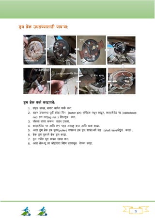 21
ड्र म ब्रेक उघड्ण्यासाठी पायऱ्या:
ड्र म ब्रेक कसे कािायचे:
1. वाहन िच्छ, सपाट जार्ेत पाक
व किा.
2. वाहन उचलण्या पूवी कोटि नपन (cotter pin) सनपांड्ल मधून काढू न, कास्टले टेड् नट (castellated
nut) लर् नट(lug nut ) सैल/लू ज किा.
3. जॅकचा वापि करून वाहन उचला.
4. कास्टले टेड् नट आनण लर् नट्स अनस्क्र
ू किा आनण चाक काढा.
5. आता द्रुम ब्रेक हब पुलि(puller) वापरून हब ड्ि म र्ाफ्ट-की सह (shaft key)ओढू न काढा .
6. ब्रेक ड्ि म पुलिने ब्रेक ड्ि म काढा.
7. ड्ि म मधील धूल कचिा िच्छ किा.
8. आता ब्रेक-र्ू ला जोड्णािा क्ट्रांर् त्यापासून वेर्ळा काढा.
 