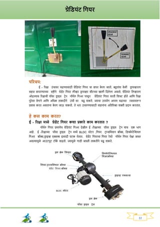22
परिचय:
ई - रिक्षा उांचावि चढण्यासाठी ग्रेनड्यांट नर्यि चा वापि क
े ला जातो. बहुताांर् वेळी ड्ि ायव्हिला
सहज वापिण्याच्या दृष्टीने ग्रेड्ेंट नर्यि लीव्हि ड्ि ायव्हि सीटच्या खाली नदले ला असतो. ग्रेनड्यांट नलव्हिला
ओढल्यास रिक्षाची पॉवि ड्ि ाइव टिेन नॉमवल नर्अि पासून ग्रेनड्यांट नर्यि विती नर्फ्ट होते आनण रिक्षा
पुिेर्ा वेर्ाने आनण अनधक ताकदीने उांची वि चढू र्कते. ज्याचा उपयोर् आपण चढाच्या िस्त्यावरून
प्रवास कित असताना क
े ला जाऊ र्कतो. ते भाि उचलण्यासाठी वाहनाांना अनतरिक्त र्क्ती प्रदान कितात.
हे कस काम कित?
ई - रिक्षा मध्ये ग्रेड्ेंट तियि कशा प्रकािे काम कितात ?
नॉमवल नर्यि प्रमाणेच ग्रेनड्यांट नर्अि देखील ई -रिक्षाच्या पॉवि ड्ि ाइव टिेन चाच एक भार्
आहे. ई -रिक्षाच्या पॉवि ड्ि ाइव टिेन मध्ये BLDC मोटि ,नर्यि टिान्सनमर्न बॉक्स, नड्फ्फ
े िेक्ट्शर्यल
नर्अि बॉक्स,ड्ि ाइव्ह एक्सल्स इत्यादी घटक येतात. ग्रेड्ेंट नर्यिचा नर्यि िेर्ो नॉमवल नर्यि पेक्षा जास्त
असल्यामुळे आउटपुट टॉक
व वाढतो. ज्यामुळे र्ाड्ी जास्ती ताकतीने चढू र्कते.
ग्रेतड्यांट तियि
 