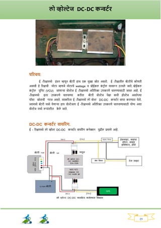 25
परिचय:
ई -रिक्षामध्ये इांधन म्हणून बॅटिी हाच एक मुख्य स्रोत असतो. ई -रिक्षातील बॅटिीचे कोणती
असावी हे रिक्षाची मोटि म्हणजे मोटिचे wattage व व्हेईकल क
ां टिोल यावरून ठिवले जाते.‍व्हेईकल
क
ां टिोल युननट (VCU) जाणार्या वोल्टेज ई -रिक्षामध्ये अनतरिक्त उपकिणे चालण्यासाठी जास्त आहे. ई
-रिक्षामध्ये इति उपकिणे चालवण्या किीता बॅटिी वोल्टेज पेक्षा कमी होल्टेज असले ल्या
पॉवि स्रोताची र्िज असते. त्याकरिता ई -रिक्षामध्ये लो वोल्ट DC-DC कन्वटवि वापि किण्यात येतो.
ज्यामध्ये बॅटिी मध्ये येणार्या हाय वोल्टेजला ई -रिक्षामध्ये अनतरिक्त उपकिणे चालवण्यासाठी योग्य अर्ा
वोल्टेज मध्ये रूपाांतरित क
े ले जाते.
DC-DC कन्वटयि वायरिांि.
ई - रिक्षामध्ये लो व्होल्ट DC-DC कन्वटवि वायरिांर् कनेक्शन पुढील प्रमाणे आहे.
लो व्होल्टेज DC-DC कन्वटयि
 