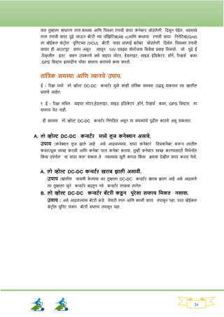 26
यात तुम्हाला साधािण लाल,काळ्या आनण नपवळा िांर्ाची वायि क
ां नेरि जोड्ले ली नदसून येईल. ज्यामध्ये
लाल िांर्ाची वायि पुढे जाऊन बॅटिी च्या पॉनिनटव्ह(48 v)आनण काळया िांर्ाची वायि ननर्ेनटव्ह(Gnd)
ला व्हेईकल क
ां टिोल युननटच्या (VCU) बॅटिी पावि सप्लाई बिोबि जोड्ले ली नदसेल. नपवळ्या िांर्ाची
वायाि ही आउटपुट वायि असून त्यातून १२V एवढ्या वोल्टेजचा नवजेचा प्रवाह नमळतो. जो पुढे ई
-रिक्षातील इति वाहन उपकिणे जसे वाइपि मोटि, हेड्लाइट, साइड् इांनड्क
े टि, हॉनव, रिव्हसव बजि
,GPS नसस्टम इत्यादीांना पॉवि सप्लाय किायचे काम कितो.
ताांतिक समस्या आतण त्यानचे उपाय.
ई - रिक्षा मध्ये लो व्होल्ट DC-DC कन्वटवि मुळे काही ताांनिक समस्या उद्भवू र्कतात त्या खालील
प्रमाणे आहेत.
१ .ई - रिक्षा मनधल वाइपि मोटि,हेड्लाइट, साइड् इांनड्क
े टि ,हॉनव, रिव्हसव बजि, GPS नसस्टम ला
सप्लाय येत नाही.
ही समस्या लो व्होल्ट DC-DC कन्वटवि ननर्नड्त असून या समस्याांचे पुढील कािणे असू र्कतात.
A. लो व्होल्ट DC-DC कन्वटयि मध्ये लूज कनेक्शन असावे.
उपाय :कनेक्शन लू ज िाले आहे असे आढळल्यास. वायि कनेरि नड्सकनेर करून त्यातील
कचिा/धूळ िच्छ किावी आनण कनेर पित कनेर किावा. तुम्ही कनेरि िच्छ किण्यासाठी नमथेनॉल
नक
ां वा एथेनोल चा वापि करू र्कता ते नसल्यास सूती कापड् नक
ां वा ब्रर्चा देखील वापि किता येतो.
A. लो व्होल्ट DC-DC कन्वटयि खिाब झाली असावी.
उपाय :खालील चाचणी क
े ल्यास जि तुम्हाला DC-DC कन्वटवि खिाब िाला आहे असे आढळले
ति तुम्हाला जूने कन्वटवि बदलू न नवे कन्वटवि लावावा लार्ेल.
B. लो व्होल्ट DC-DC कन्वटयि बॅटिी कड्
ू न पुिेसा सप्लाय तमळत नसावा.
उपाय : असे आढळल्यास बॅटिी कड्े येणािी लाल आनण काळी वायि तपासून पहा. पित व्हेईकल
क
ां टिोल युननट पासन बॅटिी सप्लाय तपासून पहा.
 