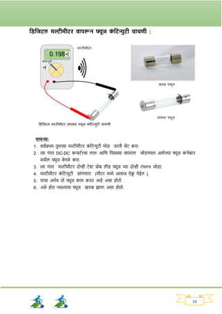 28
तड्तजटल मल्टीमीटि वापरून फ्यूज क
ां तटन्युटी चाचणी :
पायऱ्या:
1. सववप्रथम तुमच्या मल्टीमीटि क
ां नटन्युटी मोड् विती सेट किा.
2. त्या नांति DC-DC कन्वटविचा लाल आनण नपवळ्या वायिला जोड्ण्यात आले ल्या फ्यूज कनेरि
मधील फ्यूज वेर्ळे किा.
3. त्या नांति मल्टीमीटि दोन्ही टेस्ट प्रोब लीड् फ्यूज च्या दोन्ही टोकांना जोड्ा.
4. मल्टीमीटि क
ां नटन्युटी साांर्णािा (मीटि मध्ये आवाज ऐक
ू येईल ).
5. याचा अथवच तो फ्यूज काम कित आहे असा होतो .
6. असे होत नसल्यास फ्यूज खिाब िाला असा होतो.
 