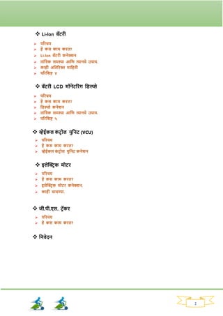 2
❖ Li-Ion बॅटिी
➢ परिचय
➢ हे कस काम कित?
➢ Li-Ion बॅटिी कनेक्शन
➢ ताांतिक समस्या आतण त्यानचे उपाय.
➢ काही अततरिक्त मातहती
➢ परितिष्ट ४
❖ बॅटिी LCD मॉनेटरिांि तड्स्प्ले
➢ परिचय
➢ हे कस काम कित?
➢ तड्स्प्ले कनेिन
➢ ताांतिक समस्या आतण त्यानचे उपाय.
➢ परितिष्ट ५
❖ व्हेईकल क
ां टरोल युतनट (VCU)
➢ परिचय
➢ हे कस काम कित?
➢ व्हेईकल क
ां टर ोल युतनट कनेिन
❖ इलेक्ट्ररक मोटि
➢ परिचय
➢ हे कस काम कित?
➢ इलेक्ट्ररक मोटि कनेक्शन.
➢ काही चाचण्या.
❖ जी.पी.एस. टरॅकि
➢ परिचय
➢ हे कस काम कित?
❖ तनवेदन
 