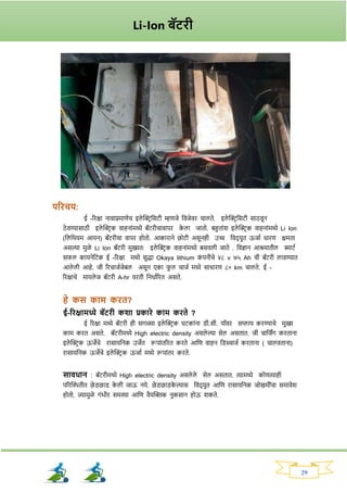 29
परिचय:
ई -रिक्षा नावाप्रमाणेच इले क्ट्रिनसटी म्हणजे नवजेवि चालते. इले क्ट्रिनसटी साठवून
ठे वण्यासाठी इले क्ट्रिक वाहनाांमध्ये बॅटिीचावापि क
े ला जातो. बहुताांर् इले क्ट्रिक वाहनाांमध्ये Li Ion
(नलनथयम आयन) बॅटिीचा वापि होतो. आकािाने छोटी असूनही उच्च नवद् युत ऊजाव धािण क्षमता
असल्या मुळे Li Ion बॅटिी मुख्यतः इले क्ट्रिक वाहनाांमध्ये बसवली जाते . नवज्ञान आश्रमातील स्माटव
सर्ल कायनेनटक ई -रिक्षा मध्ये सुद्धा Okaya lithium क
ां पनीचे ४८ v ७५ Ah ची बॅटिी लावण्यात
आले ली आहे. जी रिचाजवजेबल असून एका र्
ु ल चाजव मध्ये साधािण ८० km चालते. ई -
रिक्षाचे मायले ज बॅटिी A-hr विती ननधावरित असते.
हे कस काम कित?
ई-रिक्षामध्ये बॅटिी कशा प्रकािे काम किते ?
ई रिक्षा मध्ये बॅटिी ही सर्ळ्या इले क्ट्रिक घटकाांना ड्ी.सी. पॉवि सप्लाय किण्याचे मुख्य
काम कित असते. बॅटिीमध्ये High electric density असले ल्या सेल असतात. जी चानजिंर् किताना
इले क्ट्रिक ऊजेचे िासायननक उजेत रूपाांतरित किते आनण वाहन नड्स्चाजव किताना ( चालवताना)
िासायननक ऊजेचे इले क्ट्रिक ऊजाव मध्ये रूपाांति किते.
सावधान : बॅटिीमध्ये High electric density असले ले सेल असतात. त्यामध्ये कोणत्याही
परिक्ट्ितीत छे ड्छाड् क
े ली जाऊ नये. छे ड्छाड्क
े ल्यास नवद् युत आनण िासायननक जोखमीांचा समावेर्
होतो, ज्यामुळे र्ांभीि समस्या आनण वैयक्ट्क्तक नुकसान होऊ र्कते.
Li-Ion बॅटिी
 