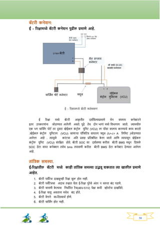 30
बॅटिी कनेशन:
ई - रिक्षामध्ये बॅटिी कनेशन पुिील प्रमाणे आहे.
ई रिक्षा मध्ये बॅटिी आक
ृ तीत दर्वनवल्याप्रमाणे मेन सप्लाय कनेरिने
इति उपकिणाांना जोड्ण्यात आले ली असते. पुढे तेच दोन भार्ाां मध्ये नवभार्ला जातो. ज्यामधील
एक भर् चानजिंर् पोटव ति दुसिा व्हेईकल क
ां टिोल युननट (VCU) ला पॉवि सप्लाय किण्याचे काम कितो
.व्हेईकल क
ां टिोल युननटला (VCU) जाणार्या पॉनजनटव वायिला फ्यूज (६०-८० A नलनमट )जोड्ण्यात
आले ला आहे . त्यामुळे किांटचा अनत प्रवाह प्रनतबांनधत क
े ला जातो आनण त्यापासून व्हेईकल
क
ां टिोल युननट (VCU) सांिनक्षत होते. बॅटिी SOC वि दर्ववण्या किीता बॅटिी BMS मधून नड्स्प्ले
SOC ड्ेटा वायि कनेक्शन तसेच bms तपासणी किीता बॅटिी BMS ड्ेटा कनेरि देण्यात आले ला
आहे.
ताांतिक समस्या.
ई-रिक्षातील बॅटिी मध्ये काही ताांतिक समस्या उद्भवू शकतात त्या खालील प्रमाणे
आहेत.
1. बॅटिी पसेंटेज दाखवूनही रिक्षा सुरू होत नाही.
2. बॅटिी पसेंटेजचा अांदाज लक्षात घेता ई-रिक्षा पुिेसे अांति न चलता बांद पड्णे.
3. बॅटिी चाचणी क
े ल्यास ननधावरित िेंज(46V-51V) पेक्षा कमी व्होल्टेज दाखनवते.
4. ई-रिक्षा चालू असताना मधेच बांद होते.
5. बॅटिी वेर्ाने ि-नड्स्चाजव होणे.
6. बॅटिी चानजिंर् होत नाही.
 