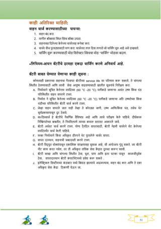 31
काही अततरिक्त मातहती:
वाहन चाजय किण्यासाठीच्या पायऱ्या:
1. वाहन‍बांद‍किा.
2. मार्ील‍बॉक्सवि‍क्ट्ित‍क्ट्िच‍बॉक्स‍उघड्ा.
3. वाहनासह‍नदले ल्या‍क
े ले ल्या‍चाजविसह‍कनेर‍किा.
4. चाजवि‍वीज‍पुिवठ्यासाठी‍प्लर्‍किा.‍चाजविवि‍लाल‍नदवा‍लार्तो‍जो‍चानजिंर्‍सुरु‍आहे‍असे‍दाखवतो.
5. चानजिंर्‍सुरू‍किण्यासाठी‍मोड्‍नसले रि‍क्ट्िचचा‍मोड् "चानजिंर्" मोड्वि‍बदला.
*तलतथयम-आयन बॅटिीचे दरमहा एकदा चातजिंि किणे अतनवायय आहे.
बॅटिी बाबत घेण्यात येणाऱ्या काही सूचना :
कोणत्याही प्रकािच्या वाहनाचा र्ैिवापि बॅटिीच्या service life वि परिणाम करू र्कतो. ते चाांर्ल्या
क्ट्ितीत ठे वण्यासाठी आनण त्याची सेवा आयुष्य वाढवण्यासाठी खालील सूचनाांचे ननिीक्षण किा:
A. ननमावत्याने सूनचत क
े ले ल्या मयावदेच्या (60 °C -20 °C) पलीकड्े जाणार्या अत्यांत उष्ण नक
ां वा थांड्
परिक्ट्ितीत वाहन वापिणे टाळा.
B. ननमावता ने सूनचत क
े ले ल्या मयावदेच्या (60 °C -20 °C) पलीकड्े जाणार्या अनत उष्णतेच्या नक
ां वा
थांड्ीच्या परिक्ट्ितीत बॅटिी चाजव किणे टाळा.
C. जेव्हा वाहन वापिले जात नाही तेव्हा ते कोिड्या जार्ी, उष्ण आनण/नक
ां वा थांड्, तसेच थेट
सूयवप्रकार्ापासून दू ि ठे वावे.
D. ि-नड्स्चाजव हे बॅटिीचे नैसनर्वक वैनर्ष्ट्य आहे आनण त्याचे पिीक्षण क
े ले पानहजे. दीघवकाळ
ननक्ट्ियतेच्या बाबतीत, ते ननयनमतपणे त्याच्या कमाल स्तिावि आकािले जावे.
E. बॅटिी अधववट चाजव किणे टाळा. योग्य दैनांनदन वापिासाठी, बॅटिी नेहमी चाजविने सेट क
े ले ल्या
मयावदेपयिंत चाजव क
े ली पानहजे.
F. र्क्त ननमावत्याने नक
ां वा अनधक
ृ त ड्ीलिने थेट पुिवले ले चाजवि वापिा.
G. वापिा दिम्यान, वाहनाची जबिदस्ती किणे टाळा.
H. बॅटिी नवद् युत धोक्याांपासून एकाक्ट्िक सांिक्षणासह सुसज्ज आहे, जी आपोआप र्ुांतू र्कते. जि बॅटिी
नीट काम कित नसेल, ति ती अनधक
ृ त ताांनिक सेवा क
ें द्रात दुरुस्त करून घ्यावी.
I. बॅटिी िच्छ आनण चाांर्ल्या क्ट्ितीत ठे वा, धूळ, घाण आनण इति घटका पासून काळजीपूववक
ठे वा. वापिादिम्यान बॅटिी क
ां पाटवमेंटमध्ये प्रवेर् करू र्कते .
J. इले क्ट्रिकल नसस्टीमच्या क
ां ड्रि मध्ये नबघाड् िाल्याचे आढळल्यास, वाहन बांद किा आनण ते एका
अनधक
ृ त सेवा क
ें द्रा नठकाणी घेऊन जा.
 