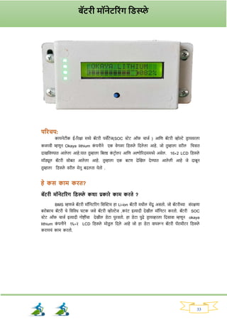 33
परिचय:
कायनेटीक ई-रिक्षा मध्ये बॅटिी पसेंटेज(SOC स्टेट ऑर् चाजव ) आनण बॅटिी व्होल्टे ड्ि ायविला
कळावी म्हणून Okaya lithium क
ां पनीने एक वेर्ळा नड्स्प्ले नदले ला आहे. जो तुम्हाला विील नचिात
दाखनवण्यात आले ला आहे.यात तुम्हाला नबल्ड क
ां टिोलि आनण अल्गोरिदममध्ये असेल. 16*2 LCD नड्स्प्ले
मॉड्यूल बॅटिी सोबत आले ला आहे. तुम्हाला एक बटण देक्ट्खल देण्यात आले ली आहे जे दाबून
तुम्हाला नड्स्प्ले विील मेनू बदलता येतो .
हे कस काम कित?
बॅटिी मॉनेटरिांि तड्स्प्प्ले कशा प्रकािे काम किते ?
BMS म्हणजे बॅटिी मॉननटरिांर् नसक्ट्स्टम हा Li-ion बॅटिी मधील मेंदू असतो. जो बॅटिीच्या सांिक्षणा
बिोबिच बॅटिी चे नवनवध घटक जसे बॅटिी व्होल्टेज ,किांट इत्यादी देखील मॉननटि कितो. बॅटिी SOC
स्टेट ऑर् चाजव इत्यादी र्ोष्टीांचा देखील ड्ेटा पुिवतो. हा ड्ेटा पुढे ड्ि ायव्हिला नदसावा म्हणून okaya
lithium क
ां पनीने १६*२ LCD नड्स्प्ले मोड्
ू ल नदले आहे जो हा ड्ेटा वापरून बॅटिी पॅिामीटि नड्स्प्ले
किायचां काम कितो.
बॅटिी मॉनेटरिांि तड्स्प्प्ले
 