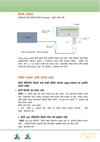 34
तड्स्प्प्ले कनेशन:
ई-रिक्षामध्ये बॅटिी मॉनेटरिांर् नड्स्प्ले connection पुढील प्रमाणे आहे.
Okaya lithium क
ां पनी बॅटिी बिोबि बॅटिी मॉनेटरिांर् नड्स्प्ले सुद्धा देतात. त्याची कनेक्शन विील नचिात
दाखवल्याप्रमाणे आहे.यात तुम्हाला ५ वेर्वेर्ळ्या िांर्ाची वायसव पाहायला नमळे ल . त्यातील लाल
िांर्ाची वायि ५ V ति काळ्या िांर्ाची वायि ग्राउांड् असते . त्याचबिोबि नपवळा नहिवा आनण िाखाड्ी
िांर्ाची वायि बॅटिी B.M.S. मधून ड्ेटा नड्स्प्ले ला पुिवण्याचां काम किते.
ताांतिक समस्या आतण त्यानचे उपाय.
बॅटिी मॉतनटरिांि तड्स्प्प्ले मध्ये काही ताांतिक समस्या उद्भवू शकतात त्या खालील
प्रमाणे आहेत.
1. बॅटिी तड्स्पले बांद पड्ला आहे .
उपाय : १. नड्स्प्ले SOC ड्ेटा वायि कनेरि लू ज िाले असावे. तसे आढळल्यास कनेरि मधील
वायि नड्सकनेर करून त्यातील कचिा/धूळ िच्छ किावी आनण कनेरि ला पुन्हा कनेर किावा.
तुम्ही कनेरि िच्छ किण्यासाठी नमथेनॉल नक
ां वा एथेनोल चा वापि करू र्कता, ते नसल्यास सूती
कापड् नक
ां वा ब्रर्चा
देखील वापि क
े ला जाऊ र्कतो.
२ .वायि मधील (५ v)सप्लाय चेक क
े ल्या वि देखील सप्लाय दाखवत नसल्यास , नवीन
मोड्
ू ल बसवण्यात यावे .
2. बॅटिी LED मॉतनटरिांि तड्स्प्प्ले योग्य वणय दाखवत नाही.
उपाय :यात LED मॉननटरिांर् नड्स्प्ले मधील सॉफ्टवेअि समस्या आहे. या समस्याचे ननवािण किण्या
किीत क
ां पनीर्ी ननर्नड्त असले ल्या सेवा नवभार्ातील व्यक्तीर्ी सांपक
व साधा नक
ां वा नवीन
मोड्
ू ल बसवण्यात यावे .
 
