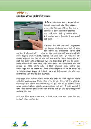 35
परितशष्ट ५ :
इले ररॉतनक मेंटेनन्स (बॅटिी तड्स्प्प्ले समस्या):
तनिीक्षण: ई-रिक्षा क्रमाांक MH12S K7297 चे नड्स्प्ले
योग्य अक्षिे दाखवत नव्हते. तसेच ई-रिक्षा क्र.MH12S
K7298 या नड्स्प्ले वि आड्वी कोिी िेषा नदसत होती. या
समस्येबद्दल, मी वधवमान ऑटोमोबाईल चे श्री प्रर्ाांत
सिाांना सांपक
व साधला. त्याांनी पुढे ‘’ओकाया नलनथयम
बॅटिी’’ क
ां पनीच्या service नवभार्ातील श्री आनांद याांच्यार्ी
सांपक
व साधला .
15/11/2021 िोजी त्याांनी LCD नड्स्प्ले मॉड्यूलबदलला.
LCD मॉड्युलच्या सॉफ्टवेअिमध्ये समस्या होती. ती प्रोग्राम
किणे आवश्यक आहे. समस्याननवािणा दिम्यान, नड्स्प्ले
चालू होता, जे सूनचत किते की LCD मॉड्यूल चा वीज पुिवठा उत्तम प्रकािे काम कित आहे आनण
समस्या मॉड्यूलच्या सॉफ्टवेअिमध्ये होती, हाड्ववेअिची नाही. त्यामुळे त्याांनी पूणव मोड्यूल एका नवीन
प्रोग्रामसह बदलण्याचा ननणवय घेतला जो उत्तम प्रकािे काम कित होता. ओकाया नलनथयम-आयन बॅटिी
क
ां पनी नबल्ड क
ां टिोलि आनण अल्गोरिदममध्ये 16*2 LCD नड्स्प्ले मॉड्यूल बॅटिी सोबत देत असतात .
त्यामध्ये चानजिंर् टक्क
े वािी (चाजवची क्ट्िती), बॅटिीचे वतवमान-व्होल्टेज आनण वतवमान वापिाचे वाचन आनण
वाहनाच्या चालू क्ट्ितीत व्होल्टेज दर्ववते. जे नड्स्प्ले मॉड्यूलिवि देण्यात आले ल्या पुर्-
बटणला दाबून LCD वि दाखवले जाते . यामध्ये एलसीड्ी मॉड्यूलवि 5 नपन मेल जॅक कले रि आहे
.जो ई-रिक्षाच्या बॅटिच्या बीएमएस (बॅटिी मॅनेजमेंट नसस्टम) र्ी जोड्ले ल्या मनहला जॅक कनेर पासून
सहजपणे कनेर आनण नड्स्कनेर क
े ला जाऊ र्कतो.
नवीन मॉड्यूल कनेर क
े ल्यानांति बॅटिीची टक्क
े वािी र्ून्य दर्ववत होती कािण आम्ही चाजव बॅटिीच्या
अपरिभानषत( undefined state) क्ट्ितीतून मॉड्यूल कनेर क
े ले तसेच पॅिामीटसव (बॅटिी %, व्होल्टेज इ.)
बदलण्यासाठी LCD मॉड्ेलच्या समोि र्क्त एक पुर् बटि होते आनण दोन पुर् नड्स्प्ले वि पॅिामीटसव
अड्जस्ट किण्यासाठी मॉड्यूल च्या मार्ील बाजूस बटणे देण्यात आले आहे . श्री. आनांद म्हणाले की ते
नॉमवल वाचन दाखवण्यास सुरुवात कितील कािण बॅटिी चाजव क्ट्िती र्ून्य होते. ते LCD मॉड्यूल मधील
अल्गोरिदम िीसेट किेल.
त्यानी र्क्त ई-रिक्षा क्रमाांक MH12S K7297 चा नड्स्प्ले बदलला. कािण त्याांना त्याांच्या सोबत र्क्त
एक नड्स्प्ले मॉड्यूल आणले ला होता.
 