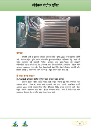 37
परिचय:
यापूवीही तुम्ही या पुस्तकात भिपूिदा व्हेईकल क
ां टिोल युननट (VCU) हे नाव एकण्यात आले ले
आहे .व्हेईकल क
ां टिोल युननट (VCU) नावाप्रमाणेच क
ु ठल्याही इले क्ट्रिक व्हेईकलचा मेंदू असतो. जो
र्ाड्ीत घड्णार्या सवव घड्ामोड्ी ननयांनित किण्याचे काम कितो.ननयांिणा द्वािे ड्ि ायव्हिने
पोहोचवले ली सूचना आनण सेन्ससव ड्ाटा उपयोर्ात आणून योग्य तो ननणवय घेऊन र्ाड्ीच्या मोटिला आनण
आउटपुट उपकिणाला (टेल लाईट, नब्रक क्ट्िच,र्ॉिवड्व रिव्हसव क्ट्िच,रिव्हसव इांनड्क
े टि, ड्ॅर्बोड्व विील
ननयांिक
े ईतयादी ) नसग्नल घेणे आनण पाठवणे हे क
ां टिोल युननटचे मुख्य काम आहे.
हे कस काम कित?
ई--रिक्षामध्ये व्हेईकल क
ां टरोल युतनट कशा प्रकािे काम कित?
व्हेईकल क
ां टिोल युननट (VCU) मुख्यतः बॅटिी कड्
ू न येणार्या DC पॉवि सप्लायला मोटि
चालवण्या करिता ३ र्
े ज AC सप्लाय मध्ये बदलण्याचे काम कित असतो . त्याबिोबिच त्यामध्ये
असणािा MCU म्हणजे मायक्रोक
ां टिोलि युननट ई-रिक्षाच्या नवनवध इनपुट उपकिणे आनण सेन्सि
पासून येणार्या नसग्नलसचा वापि करून ई-रिक्षा चालवण्या करिता योग्य तो ननणवय घेऊन आनण
त्याबिोबिच सेन्सिला योग्य तो पॉवि इनपुट देण्याचे काम कितो.
व्हेईकल क
ां टर ोल युतनट
 