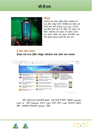 43
परिचय:
कायनेनटक ग्रीन ई-रिक्षा जीपीएस टिॅनक
ां र् प्रणालीसह येते.
GPS टिॅनक
ां र् मॉड्युल सेन्सेल टेलीमॅटिीक्स द्वािे र्ानसत आहे.
त्यामध्ये फ्लीट स्माटव अॅप(fleet smart app) / इांटिर्
े स
मधून टिॅनक
ां र् िेकॉड्व देते. हे थेट टिॅनक
ां र्, मार्व अहवाल, मार्व
प्ले बॅक, तपर्ीलवाि मार्व अहवाल, वेर् अहवाल, सािाांर्
अांति अहवाल, मानसक अांति अहवाल, नजओ-मॅनपांर्, वाहन
आनण ड्ि ायव्हि देखभाल इत्यादी सेवा प्रदान किते.
हे कस काम कित?
ई-रिक्षा मध्ये GPS टरॅतक
ां ि मॉड्युल सॉफ्टवेअि कशा प्रकािे काम कितात?
विील अहवाल प्राप्त किण्यासाठी तुम्हाला र्क्त क
ां पनी ने नदले ले वेबसाइट (website)
Login ID आनण Password वापरून Login किावे लार्ेल, Login क
े ल्यानांति तुम्हाला
विील दाखवले ल्या नचिाप्रमाणे interface नदसेल.
जी.पी.एस.
 