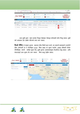 44
आता तुम्ही तुमचां वाहन क्रमाांक ननवड्
ू न वेबसाइट टॅबमधून कोणताही पयावय ननवड्
ू र्कता. तुम्ही
सवव आवश्यक ड्ेटा एक्सेल र्ीटमध्ये तयाि करू र्कता.
तजओ मॅतपांि: हे र्
ां क्शन तुमच्या वाहनाला सीमा क्ट्िती प्रदान किते, जि वाहनाने प्रर्ासकाने ठिवले ली
सीमा ओलाांड्ली ति ते नोांदणीक
ृ त email नक
ां वा SMS वि सूचना पाठवेल. (SMS सेवेसाठी सेन्सेल
टेनलमॅनटिक्स क
ां पनी मानसक र्ुल्क घेते.) तुम्ही तुमच्या आवश्यकतेनुसाि नजओर्
े न्स जोड्
ू र्कता आनण
सांपादनाद्वािे प्राप्त सूचना सेट करू र्कता नक
ां वा बदलू देखील र्कता.
 