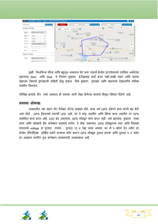 45
तुम्ही नजओर्
े न्स चौिस आनण बहुभुज आकािात सेट करू र्कतो.सेन्सेल इांटिर्
े समध्ये उपक्ट्ित असले ल्या
वाहनाच्या Start आनण Stop चे ननयांिण तुम्हाला ई-रिक्षासह कायव कित नाही.आम्ही वाहन आनण चालक
देखभाल टॅबमध्ये ड्ि ायव्हिची मानहती जोड्
ू र्कता नजथे तुम्हाला ड्ि ायव्हि आनण वाहनाच्या देखभालीचे मानसक
तपर्ील नमळतात.
परिनर्ष्ट क्रमाांक तीन मध्ये आश्रमात ही समस्या आली तेव्हा क
े ले ल्या कामाचे नवस्तृत नववेचन नदले ले आहे.
समस्या ओळख:
आश्रमातील एक वाहन नॉट रिचेबल स्टेटस दाखवत होते. याचा अथव GPS टिॅकिने काम किणे बांद क
े ले
असा होतो . GPS टिॅकिमध्ये तळार्ी LED आहे, जि ते चालू असतील आनण क्ट्ब्लां क कित असतील ति GPS
व्यवक्ट्ित काम कित आहे. LED बांद असल्यास, GPS मॉड्यूल काम कित नाही. असे िाल्यास, तुम्हाला र्क्त
वायि आनण जोड्याांचे सैल कनेक्शन तपासावे लार्ेल. ते ठीक असल्यास, GPS मॉड्यूलच्या लाल आनण नपवळ्या
वायिमध्ये voltage चा पुिवठा तपासा. . पुिवठा 12 V पेक्षा जास्त असावा, जि तो 5 व्होल्ट देत असेल ति
सेन्सेल टेनलमॅनटि क्स सक्ट्व्हवस सपोटव स्टार्ला कॉल करून GPS मॉड्यूल दुरुस्त किावा आनण पुिवठा 5 V नसेल
ति आम्हाला वायरिांर् लू ज कनेक्शन तपासण्याची आवश्यकता आहे.
 