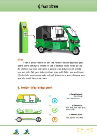 4
परिचय :
ई-रिक्षा हा इले क्ट्रिक वाहनाचा एक प्रकाि आहे. भाितातील साववजननक वाहतुकीसाठी दििोज
वापिल्या जाणार्‍
या ऑटो-रिक्षाचे हे नवद् युतीय रूप आहे. जे नदवसेंनदवस भाितात लोकनप्रय होत आहे.
हीच लोकनप्रयता लक्षात घेऊन आम्ही तुम्हाला या पुस्तकाच्या रूपात ई-रिक्षाचे एक छोटे मार्वदर्वक
सादि कित आहोत. नजथे तुम्हाला ई-रिक्षा दुरुस्तीबाबत मूलभूत मानहती नमळे ल. याच्या मदतीने तुम्हाला
ई-रिक्षानतल नवनवध भार्ाांची कायवतत्त्व समजेल आनण तुम्ही ई-रिक्षात येणाऱ्या समस्या ओळखण्यास सक्षम
व्हाल आनण समस्येचे ननिाकिण करू र्काल.
ई- रिक्षाततल तवतवध काययित प्रणाली :
ई-रिक्षा परिचय
 