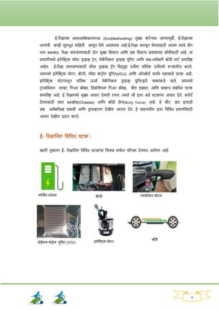 5
ई-रिक्षाच्या समस्यानिवािणच्या (troubleshooting) मुख्य क
ां टेनवि जाण्यापूवी, ई-रिक्षाच्या
भार्ाांची काही मूलभूत मानहती जाणून घेणे आवश्यक आहे.ई-रिक्षा समजून घेण्यासाठी आपण त्याचे तीन
भार् करूयात. रिक्षा चालवण्यासाठी दोन मुख्य नसस्टम आनण एक नसस्टम प्रवार्ाांच्या सोयीसाठी आहे. या
प्रणालीांमध्ये इले क्ट्रिक पॉवि ड्ि ाइव्ह टिेन, मेक
ॅ ननकल ड्ि ाइव्ह युननट आनण सब-असेबली बॉड्ी पाटव समानवष्ट
आहेत. ई-रिक्षा चालवण्यासाठी पॉवि ड्ि ाइव्ह टिॅन नवद् युत उजेला याांनिक उजेमध्ये रूपाांतरित किते.
ज्यामध्ये इले क्ट्रिक मोटि, बॅटिी, पॉवि क
ां टिोल युननट(VCU) आनण ऑनबोड्व चाजवि महत्त्वाचे घटक आहे.
इले क्ट्रिक मोटिमधून याांनिक ऊजाव मेक
ॅ ननकल ड्ि ाइव्ह युननटद्वािे चाकाांकड्े जाते. ज्यामध्ये
टिान्सनमर्न र्ाफ्ट, नर्अि बॉक्स, नड्फ्र
ां नर्यल नर्अि बॉक्स, वील एक्सल, आनण चाकान सांबांनधत घटक
समानवष्ट आहे. ई रिक्षामध्ये मुख्य आधाि देणािी िचना असते जी इति सवव घटकाांना आधाि देते. सपोटव
देण्यासाठी त्यात लस्सीस(Chassis) आनण बॉड्ी फ्र
े म(Body‍ frame) आहे. हे सीट, छत इत्यादी
सब असेंब्लीसह प्रवासी आनण ड्ि ायव्हिला देखील आिाम देते. हे वाहनातील इति नवनवध प्रणालीांसाठी
आधाि देखील प्रदान किते.
ई- रिक्षाततल तवतवध घटक :
खाली तुम्हाला ई- रिक्षानतल नवनवध घटकाांचा चित्रान्न मार्
व त परिचय देण्यात आले ला आहे.
 