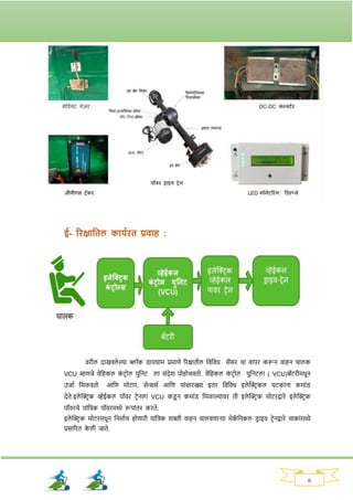 6
ई- रिक्षाततल काययित प्रवाह :
विील दाखवले ल्या ब्लॉक ड्ायग्राम प्रमाणे रिक्षातील नवनवध सेंसि चा वापि करून वाहन चालक
VCU म्हणजे वेनहकल क
ां टिोल युननट ला सांदेर् पोहोचवतो. वेनहकल क
ां टिोल युननटला ( VCU)बॅटिीमधून
उजाव नमळवतो आनण मोटाि, सेन्ससव आनण याांसािख्या इति नवनवध इले क्ट्रिकल घटकाांना कमाांड्
देते.इले क्ट्रिक व्हेईकल पॉवि टिेनला VCU कड्
ू न कमाांड् नमळाल्यावि ती इले क्ट्रिक मोटिद्वािे इले क्ट्रिक
पॉविचे याांनिक पॉविमध्ये रूपाांति किते.
इले क्ट्रिक मोटिमधून ननमावण होणािी याांनिक र्क्ती वाहन चालवणार्या मेक
ॅ ननकल ड्ि ाइव टिेनद्वािे चाकाांमध्ये
प्रसारित क
े ली जाते.
 