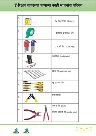 7
१.
5v DC पुिवठा (Battery).
२.
इले क्ट्रिक इन्सुले टेड् टेप.
३.
L N की सेट (L N Key).
४.
मल्टीमीटि (multimeter).
५.
स्पॅनि सेट (spanner set).
६.
स्क्र
ू ड्ि ायव्हि सेट.
७.
वायि क्ट्स्टिपि.
८.
पक्कड् सेट (plier).
सर्क्लीप पक्कड् सेट (circlip plier).
ई-रिक्षात वापिल्या जाणाऱ्या काही साधनाांचा परिचय
 