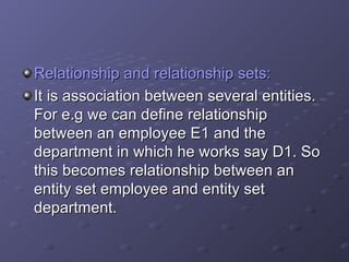 Relationship and relationship sets: It is association between several entities. For e.g we can define relationship between an employee E1 and the department in which he works say D1. So this becomes relationship between an entity set employee and entity set department. 