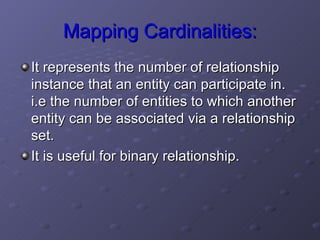 Mapping Cardinalities: It represents the number of relationship instance that an entity can participate in. i.e the number of entities to which another entity can be associated via a relationship set.  It is useful for binary relationship.  