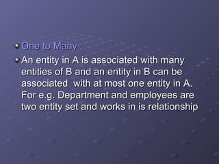 One to Many : An entity in A is associated with many entities of B and an entity in B can be associated  with at most one entity in A. For e.g. Department and employees are two entity set and works in is relationship 