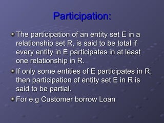 Participation: The participation of an entity set E in a relationship set R, is said to be total if every entity in E participates in at least one relationship in R. If only some entities of E participates in R, then participation of entity set E in R is said to be partial.  For e.g Customer borrow Loan  