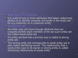 Super key or Primary Key: It is a set of one or more attributes that taken collectively allows us to identify uniquely and entity in the entity set for e.g customer no in customer entity  Weak entity set: An entity may not have enough attribute that can uniquely identify each member of the set such entity set are called weak entity set. An entity set that has a primary key is called is strong entity set. The strong entity set corresponds to weak entity set is also called identifying owner. The relationship that a weak entity type to its owner or strong entity is called identifying relationship of weak entity. 