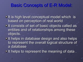 Basic Concepts of E-R Model: It is high level conceptual model which  is based on perception of real world It consists of set of basic objects called as entities and of relationships among these objects. It helps in database design and also helps to represent the overall logical structure of a database It helps to represent the meaning of data . 