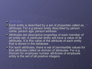 Attributes Each entity is described by a set of properties called as attributes. For e.g person entity described by person name, person age, person address. Attributes are descriptive properties of each member of an entity set. A particular entity will have a value of its attributes. It is this value of the attribute of each entity that is stored in the database. For each attributes, there is set of permissible values for that attributes called as domain of attributes. For e.g Domain for employee number attributes of employee entity is the set of all positive integers. 