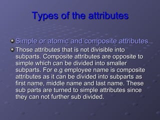 Types of the attributes Simple or atomic and composite attributes .   Those attributes that is not divisible into subparts. Composite attributes are opposite to simple which can be divided into smaller subparts. For e.g employee name is composite attributes as it can be divided into subparts as first name, middle name and last name. These sub parts are turned to simple attributes since they can not further sub divided. 