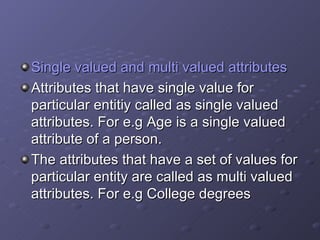 Single valued and multi valued attributes Attributes that have single value for particular entitiy called as single valued attributes. For e.g Age is a single valued attribute of a person. The attributes that have a set of values for particular entity are called as multi valued attributes. For e.g College degrees  