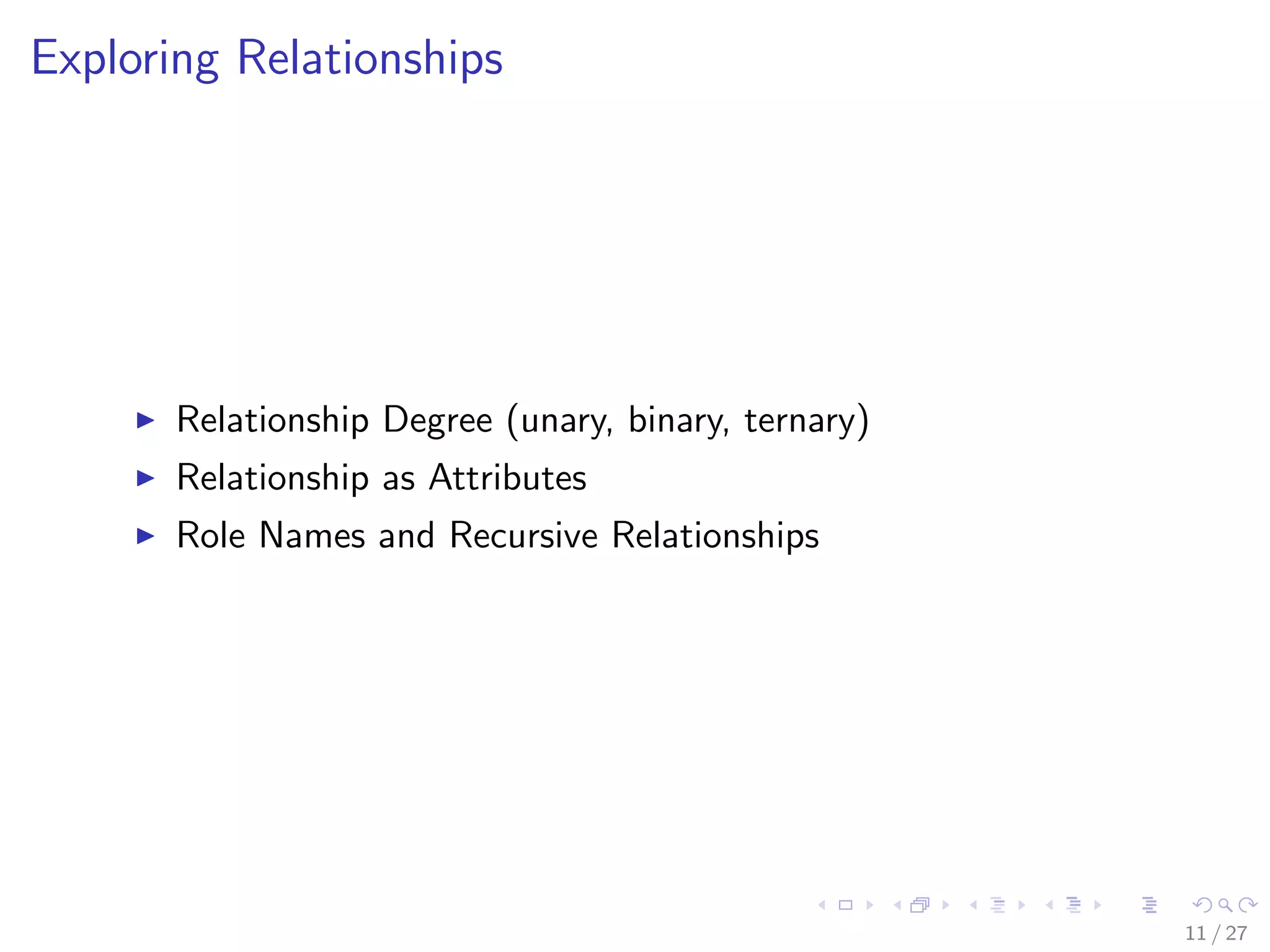 Exploring Relationships




       Relationship Degree (unary, binary, ternary)
       Relationship as Attributes
       Role Names and Recursive Relationships




                                                      11 / 27
 