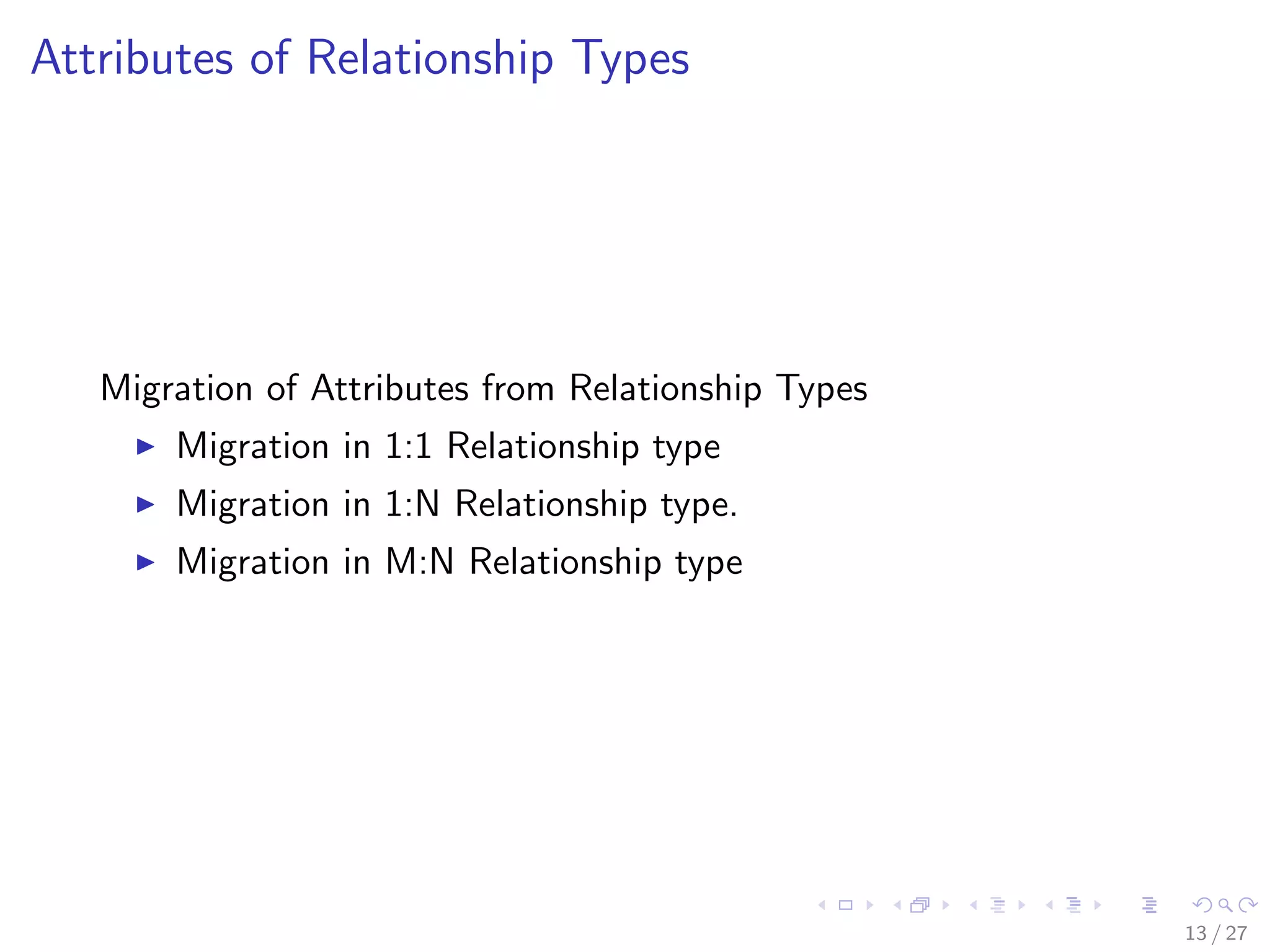 Attributes of Relationship Types




   Migration of Attributes from Relationship Types
       Migration in 1:1 Relationship type
       Migration in 1:N Relationship type.
       Migration in M:N Relationship type




                                                     13 / 27
 