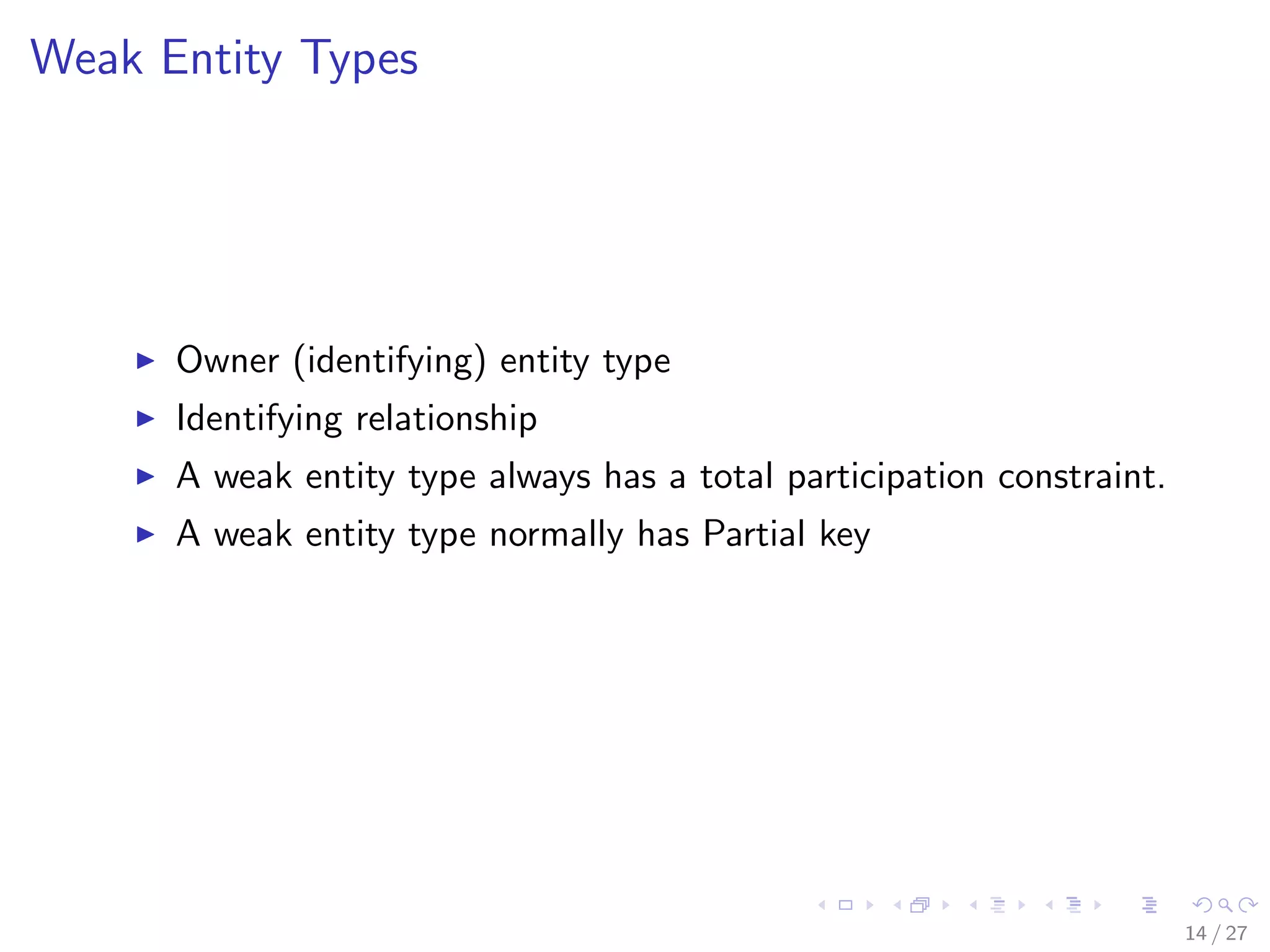 Weak Entity Types




      Owner (identifying) entity type
      Identifying relationship
      A weak entity type always has a total participation constraint.
      A weak entity type normally has Partial key




                                                                        14 / 27
 
