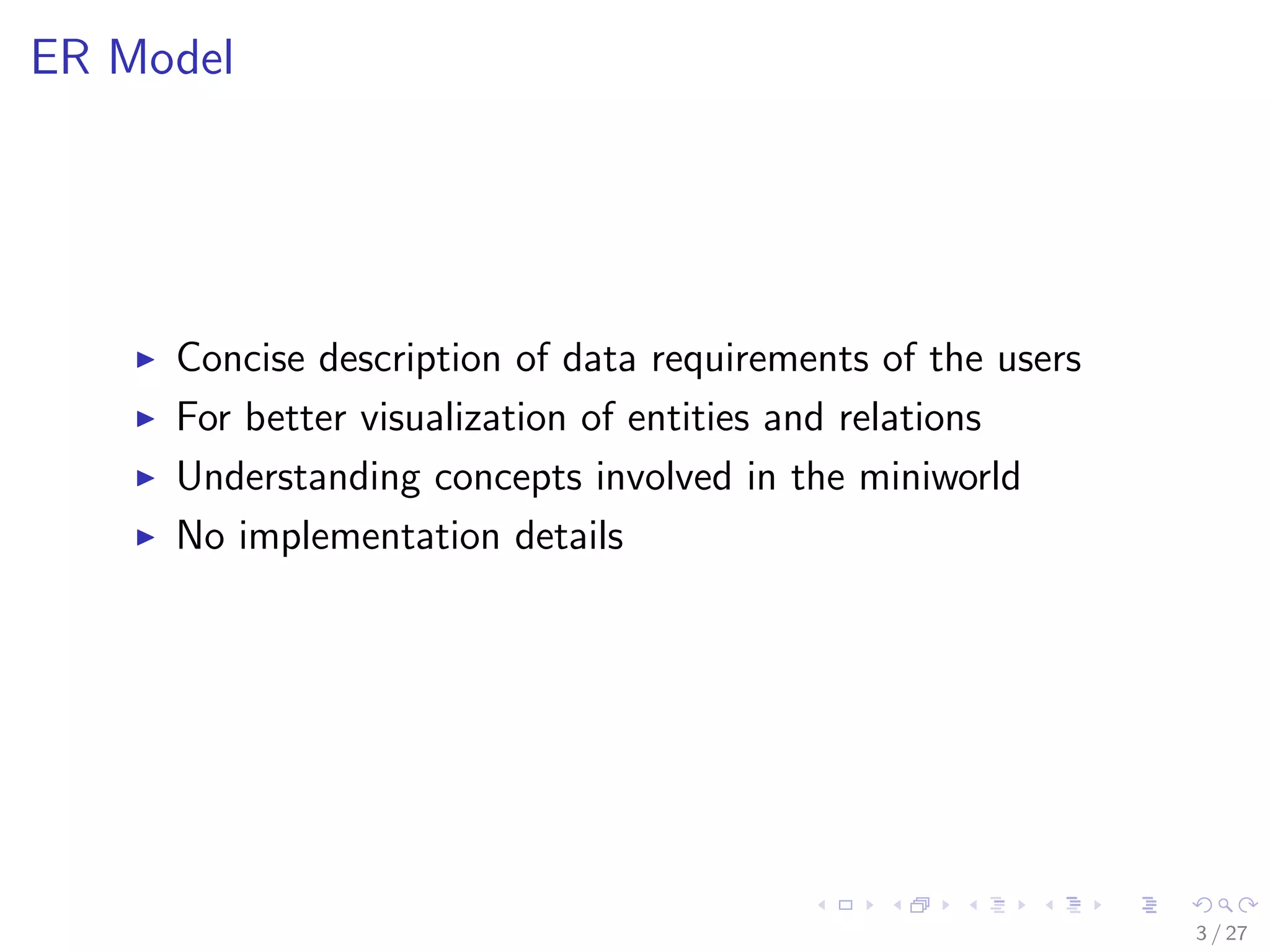 ER Model




     Concise description of data requirements of the users
     For better visualization of entities and relations
     Understanding concepts involved in the miniworld
     No implementation details




                                                             3 / 27
 