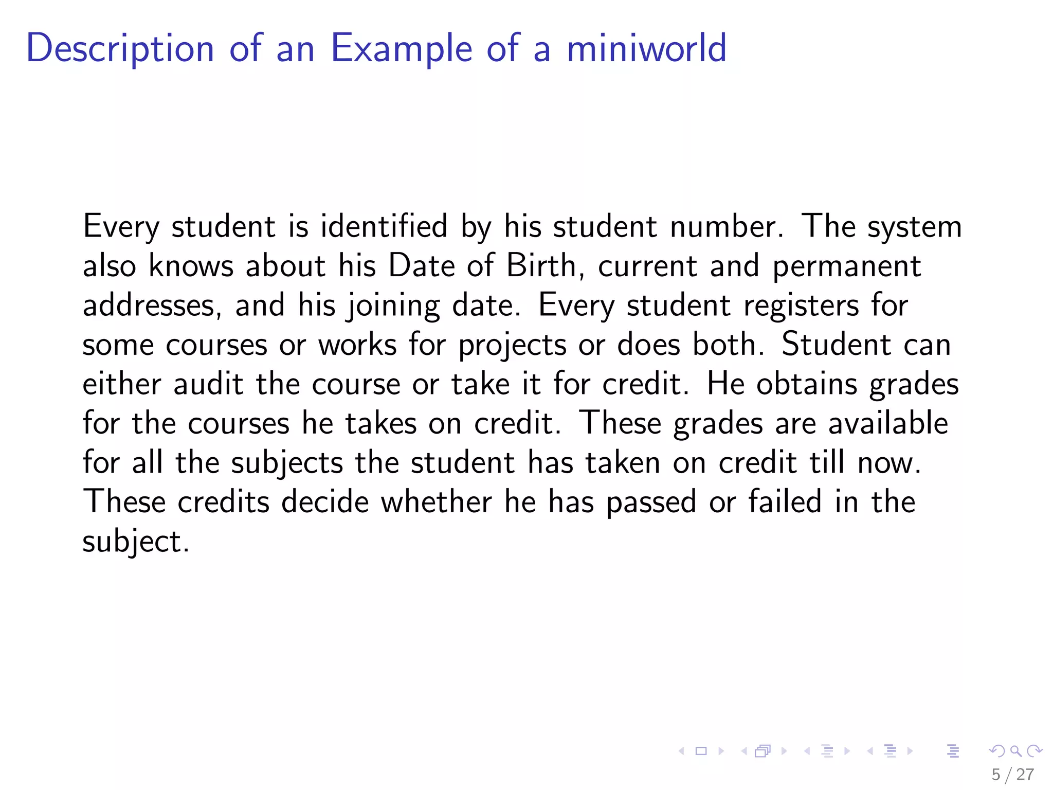 Description of an Example of a miniworld



   Every student is identiﬁed by his student number. The system
   also knows about his Date of Birth, current and permanent
   addresses, and his joining date. Every student registers for
   some courses or works for projects or does both. Student can
   either audit the course or take it for credit. He obtains grades
   for the courses he takes on credit. These grades are available
   for all the subjects the student has taken on credit till now.
   These credits decide whether he has passed or failed in the
   subject.




                                                                      5 / 27
 