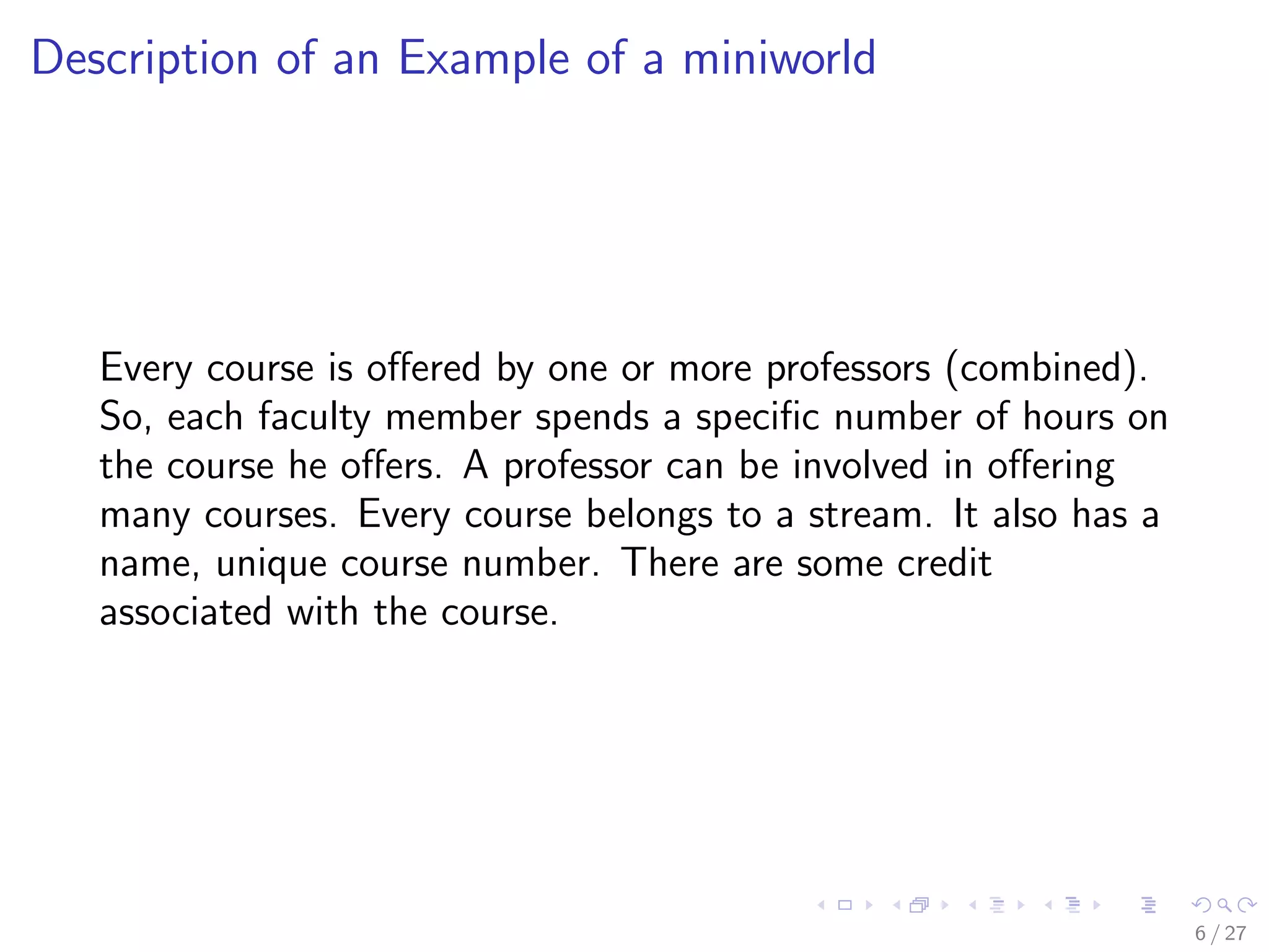 Description of an Example of a miniworld




   Every course is oﬀered by one or more professors (combined).
   So, each faculty member spends a speciﬁc number of hours on
   the course he oﬀers. A professor can be involved in oﬀering
   many courses. Every course belongs to a stream. It also has a
   name, unique course number. There are some credit
   associated with the course.




                                                                   6 / 27
 