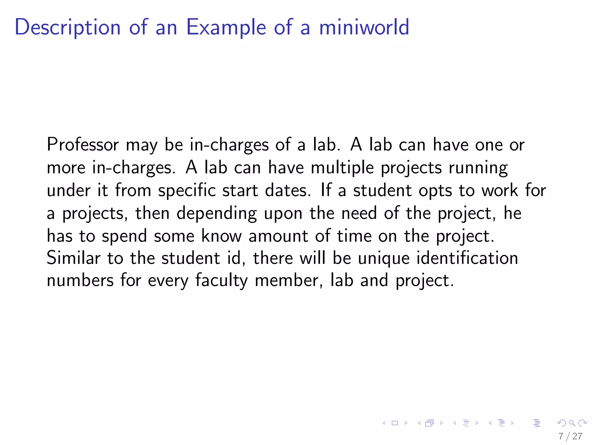 Description of an Example of a miniworld



   Professor may be in-charges of a lab. A lab can have one or
   more in-charges. A lab can have multiple projects running
   under it from speciﬁc start dates. If a student opts to work for
   a projects, then depending upon the need of the project, he
   has to spend some know amount of time on the project.
   Similar to the student id, there will be unique identiﬁcation
   numbers for every faculty member, lab and project.




                                                                      7 / 27
 