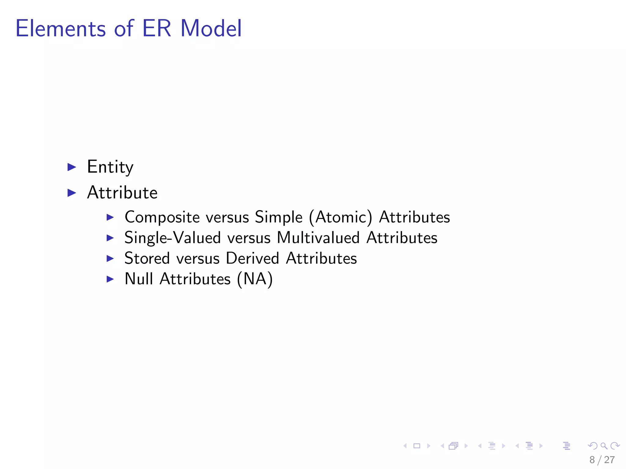 Elements of ER Model




      Entity
      Attribute
          Composite versus Simple (Atomic) Attributes
          Single-Valued versus Multivalued Attributes
          Stored versus Derived Attributes
          Null Attributes (NA)




                                                        8 / 27
 