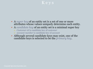 K e y s
 A super key of an entity set is a set of one or more
attributes whose values uniquely determine each entity.
 A candidate key of an entity set is a minimal super key
 Customer-id is candidate key of customer
 account-number is candidate key of account
 Although several candidate keys may exist, one of the
candidate keys is selected to be the primary key.
Copyright @ www.bcanotes.com
 