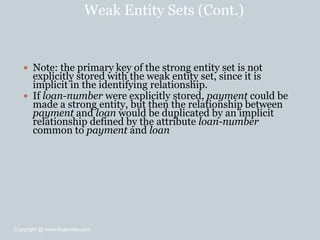 Weak Entity Sets (Cont.)
 Note: the primary key of the strong entity set is not
explicitly stored with the weak entity set, since it is
implicit in the identifying relationship.
 If loan-number were explicitly stored, payment could be
made a strong entity, but then the relationship between
payment and loan would be duplicated by an implicit
relationship defined by the attribute loan-number
common to payment and loan
Copyright @ www.bcanotes.com
 