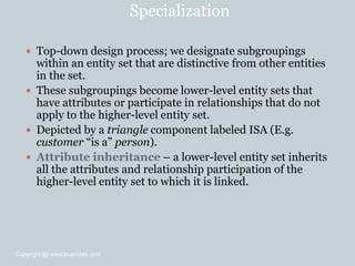 Specialization
 Top-down design process; we designate subgroupings
within an entity set that are distinctive from other entities
in the set.
 These subgroupings become lower-level entity sets that
have attributes or participate in relationships that do not
apply to the higher-level entity set.
 Depicted by a triangle component labeled ISA (E.g.
customer ―is a‖ person).
 Attribute inheritance – a lower-level entity set inherits
all the attributes and relationship participation of the
higher-level entity set to which it is linked.
Copyright @ www.bcanotes.com
 