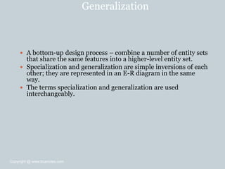 Generalization
 A bottom-up design process – combine a number of entity sets
that share the same features into a higher-level entity set.
 Specialization and generalization are simple inversions of each
other; they are represented in an E-R diagram in the same
way.
 The terms specialization and generalization are used
interchangeably.
Copyright @ www.bcanotes.com
 