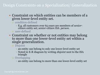 Design Constraints on a Specialization/ Generalization
 Constraint on which entities can be members of a
given lower-level entity set.
 condition-defined
 E.g. all customers over 65 years are members of senior-
citizen entity set; senior-citizen ISA person.
 user-defined
 Constraint on whether or not entities may belong
to more than one lower-level entity set within a
single generalization.
 Disjoint
 an entity can belong to only one lower-level entity set
 Noted in E-R diagram by writing disjoint next to the ISA
triangle
 Overlapping
 an entity can belong to more than one lower-level entity set
Copyright @ www.bcanotes.com
 